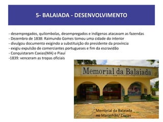 5- BALAIADA - DESENVOLVIMENTO
- desempregados, quilombolas, desempregados e indígenas atacavam as fazendas
- Dezembro de 1838: Raimundo Gomes tomou uma cidade do interior
- divulgou documento exigindo a substituição do presidente da província
- exigiu expulsão de comerciantes portugueses e fim da escravidão
- Conquistaram Caxias(MA) e Piauí
-1839: venceram as tropas oficiais
Memorial da Balaiada
no Maranhão/ Caxias
 