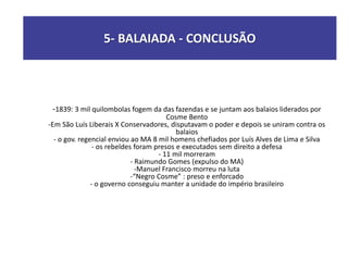 -1839: 3 mil quilombolas fogem da das fazendas e se juntam aos balaios liderados por
Cosme Bento
-Em São Luís Liberais X Conservadores, disputavam o poder e depois se uniram contra os
balaios
- o gov. regencial enviou ao MA 8 mil homens chefiados por Luís Alves de Lima e Silva
- os rebeldes foram presos e executados sem direito a defesa
- 11 mil morreram
- Raimundo Gomes (expulso do MA)
-Manuel Francisco morreu na luta
-“Negro Cosme” : preso e enforcado
- o governo conseguiu manter a unidade do império brasileiro
5- BALAIADA - CONCLUSÃO
 