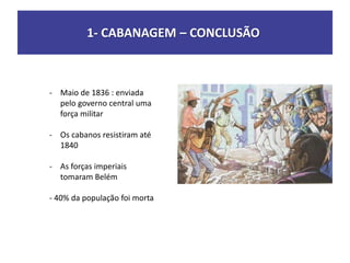 1- CABANAGEM – CONCLUSÃO
- Maio de 1836 : enviada
pelo governo central uma
força militar
- Os cabanos resistiram até
1840
- As forças imperiais
tomaram Belém
- 40% da população foi morta
 