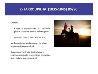 2- FARROUPILHA (1835-1845) RS/SC
CAUSAS
- A base da economia era a criação de
gado e charque, couro, sebo e graxa
- vendiam para o mercado interno
-os fazendeiros reclamavam de altos
impostos (preço maior)
-havia concorrência desleal com o
charque uruguaio e argentino (impostos
mais baixos, preço menor)
 