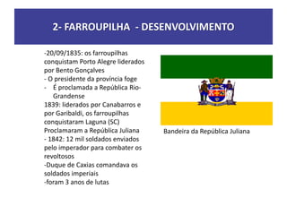 2- FARROUPILHA - DESENVOLVIMENTO
-20/09/1835: os farroupilhas
conquistam Porto Alegre liderados
por Bento Gonçalves
- O presidente da província foge
- É proclamada a República Rio-
Grandense
1839: liderados por Canabarros e
por Garibaldi, os farroupilhas
conquistaram Laguna (SC)
Proclamaram a República Juliana
- 1842: 12 mil soldados enviados
pelo imperador para combater os
revoltosos
-Duque de Caxias comandava os
soldados imperiais
-foram 3 anos de lutas
Bandeira da República Juliana
 