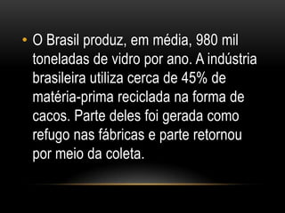 • O Brasil produz, em média, 980 mil
toneladas de vidro por ano. A indústria
brasileira utiliza cerca de 45% de
matéria-prima reciclada na forma de
cacos. Parte deles foi gerada como
refugo nas fábricas e parte retornou
por meio da coleta.
 