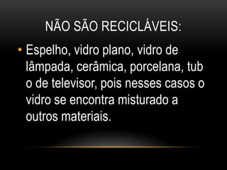 NÃO SÃO RECICLÁVEIS:
• Espelho, vidro plano, vidro de
lâmpada, cerâmica, porcelana, tub
o de televisor, pois nesses casos o
vidro se encontra misturado a
outros materiais.
 