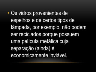 • Os vidros provenientes de
espelhos e de certos tipos de
lâmpada, por exemplo, não podem
ser reciclados porque possuem
uma película metálica cuja
separação (ainda) é
economicamente inviável.
 