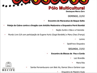 DOMINGO,  22/02 Encontro de Maracatus de Baque Solto Peleja da Cobra contra o Dragão com Antúlio Madureira e Orquestra Perré Bumbá Nação Zumbi  e Siba e a Fuloresta   Mundo Livre S/A com participação de Eugene Hurtz (Gogol Bordello) e Manu Chao (França) Lenine SpokFrevo Orquestra SEGUNDA,  23/02 Encontro de Blocos de  Pau e Corda Leci Brandão Maria Rita Samba Pernambucano com Belo Xis, Ramos Silva e Gerlane Lops Orquestra do Maestro Duda Pólo Multicultural Destaques Marco Zero 