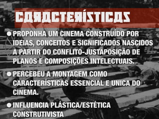 caractErísticas
•PROPONHA UM CINEMA CONSTRUÍDO POR
IDEIAS, CONCEITOS E SIGNIFICADOS NASCIDOS
A PARTIR DO CONFLITO-JUSTAPOSIÇÃO DE
PLANOS E COMPOSIÇÕES INTELECTUAIS.
•PERCEBEU A MONTAGEM COMO
CARACTERÍSTICAS ESSENCIAL E UNICA DO
CINEMA.
•INFLUENCIA PLÁSTICA/ESTÉTICA
CONSTRUTIVISTA
 