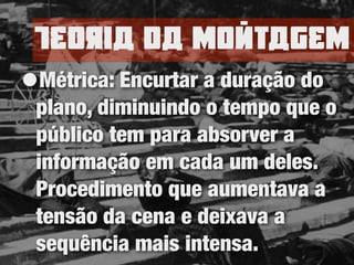 TEoria da nomtagEn
•Métrica: Encurtar a duração do
plano, diminuindo o tempo que o
público tem para absorver a
informação em cada um deles.
Procedimento que aumentava a
tensão da cena e deixava a
sequência mais intensa.
 