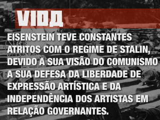 Vida
EISENSTEIN TEVE CONSTANTES
ATRITOS COM O REGIME DE STALIN,
DEVIDO A SUA VISÃO DO COMUNISMO
A SUA DEFESA DA LIBERDADE DE
EXPRESSÃO ARTÍSTICA E DA
INDEPENDÊNCIA DOS ARTISTAS EM
RELAÇÃO GOVERNANTES.
 