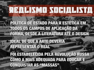 rEalisno socialista
• POLÍTICA DE ESTADO PARA A ESTÉTICA EM
TODOS OS CAMPOS DE APLICAÇÃO DA
FORMA, DESDE A LITERATURA ATÉ O DESIGN
• IDEAL DE QUE A ARTE DEVERIA
REPRESENTAR O REAL
• FOI ESTABELECIDA PELA REVOLUÇÃO RUSSA
COMO A MAIS ADEQUADA PARA EDUCAR E
CONQUISTAR AS “MASSAS”
 