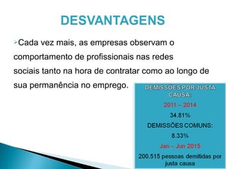 Cada vez mais, as empresas observam o
comportamento de profissionais nas redes
sociais tanto na hora de contratar como ao longo de
sua permanência no emprego.
 
