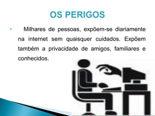  Milhares de pessoas, expõem-se diariamente
na internet sem quaisquer cuidados. Expõem
também a privacidade de amigos, familiares e
conhecidos.
 