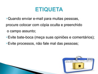Quando enviar e-mail para muitas pessoas,
procure colocar com cópia oculta e preenchido
o campo assunto;
Evite bate-boca (meça suas opiniões e comentários);
Evite processos, não fale mal das pessoas;
 
