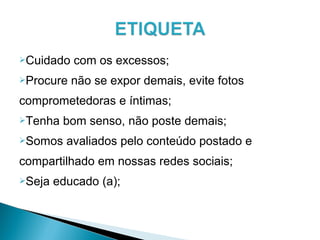 Cuidado com os excessos;
Procure não se expor demais, evite fotos
comprometedoras e íntimas;
Tenha bom senso, não poste demais;
Somos avaliados pelo conteúdo postado e
compartilhado em nossas redes sociais;
Seja educado (a);
 