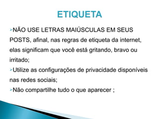 NÃO USE LETRAS MAIÚSCULAS EM SEUS
POSTS, afinal, nas regras de etiqueta da internet,
elas significam que você está gritando, bravo ou
irritado;
Utilize as configurações de privacidade disponíveis
nas redes sociais;
Não compartilhe tudo o que aparecer ;
 