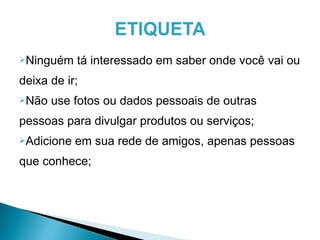 Ninguém tá interessado em saber onde você vai ou
deixa de ir;
Não use fotos ou dados pessoais de outras
pessoas para divulgar produtos ou serviços;
Adicione em sua rede de amigos, apenas pessoas
que conhece;
 