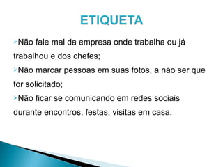 Não fale mal da empresa onde trabalha ou já
trabalhou e dos chefes;
Não marcar pessoas em suas fotos, a não ser que
for solicitado;
Não ficar se comunicando em redes sociais
durante encontros, festas, visitas em casa.
 