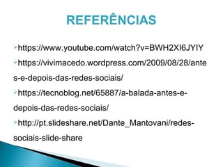 https://www.youtube.com/watch?v=BWH2XI6JYIY
https://vivimacedo.wordpress.com/2009/08/28/ante
s-e-depois-das-redes-sociais/
https://tecnoblog.net/65887/a-balada-antes-e-
depois-das-redes-sociais/
http://pt.slideshare.net/Dante_Mantovani/redes-
sociais-slide-share
 