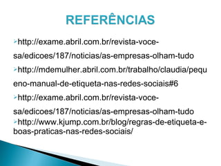 http://exame.abril.com.br/revista-voce-
sa/edicoes/187/noticias/as-empresas-olham-tudo
http://mdemulher.abril.com.br/trabalho/claudia/pequ
eno-manual-de-etiqueta-nas-redes-sociais#6
http://exame.abril.com.br/revista-voce-
sa/edicoes/187/noticias/as-empresas-olham-tudo
http://www.kjump.com.br/blog/regras-de-etiqueta-e-
boas-praticas-nas-redes-sociais/
 