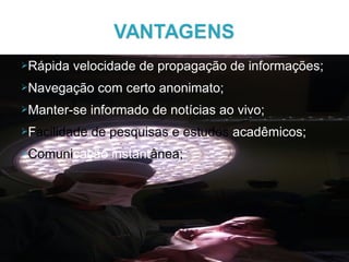Rápida velocidade de propagação de informações;
Navegação com certo anonimato;
Manter-se informado de notícias ao vivo;
Facilidade de pesquisas e estudos acadêmicos;
Comunicação instantânea;
 