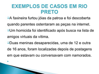 A faxineira furtou jóias da patroa e foi descoberta
quando parentes ostentaram as peças na internet.
Um homicida foi identificado após busca na lista de
amigos virtuais da vítima.
Duas meninas desaparecidas, uma de 12 e outra
de 16 anos, foram localizadas depois de postagens
em que estavam ou conversavam com namorados.

 