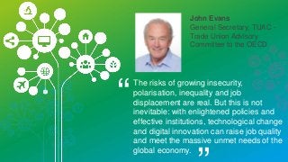John Evans
General Secretary, TUAC -
Trade Union Advisory
Committee to the OECD
“
The risks of growing insecurity,
polarisation, inequality and job
displacement are real. But this is not
inevitable: with enlightened policies and
effective institutions, technological change
and digital innovation can raise job quality
and meet the massive unmet needs of the
global economy.
 