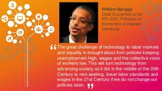 William Spriggs
Chief Economist to the
AFL-CIO, Professor of
Economics at Howard
University
“
The great challenge of technology to labor markets
and equality is brought about from policies keeping
unemployment high, wages and the collective voice
of workers low. This will turn technology from
advancing society as it did in the middle of the 20th
Century to rent seeking, lower labor standards and
wages in the 21st Century if we do not change our
policies soon.
 