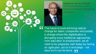 Jacques van den Broek
CEO and chairman of the
Executive Board of Randstad
Holding nv
“The future of work will bring radical
change for talent, companies and society,
a change where the digitalisation is
disrupting many traditional approaches
from education to employment; we all
need to be prepared, start today by having
an agile plan, act on it and adapt - not
easy but it can be done.
 