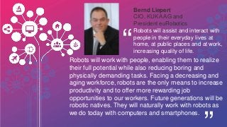 Bernd Liepert
CIO, KUKA AG and
President euRobotics
“Robots will work with people, enabling them to realize
their full potential while also reducing boring and
physically demanding tasks. Facing a decreasing and
aging workforce, robots are the only means to increase
productivity and to offer more rewarding job
opportunities to our workers. Future generations will be
robotic natives. They will naturally work with robots as
we do today with computers and smartphones.
Robots will assist and interact with
people in their everyday lives at
home, at public places and at work,
increasing quality of life.
 