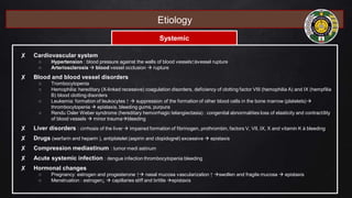 Etiology
Systemic
✘ Cardiovascular system
○ Hypertension : blood pressure against the walls of blood vessels↑àvessel rupture
○ Arteriosclerosis  blood vessel occlusion  rupture
✘ Blood and blood vessel disorders
○ Trombocytopenia
○ Hemophilia: hereditary (X-linked recessive) coagulation disorders, deficiency of clotting factor VIII (hemophilia A) and IX (hempfilia
B) blood clotting disorders
○ Leukemia: formation of leukocytes ↑  suppression of the formation of other blood cells in the bone marrow (platelets)
thrombocytopenia  epistaxis, bleeding gums, purpura
○ Rendu Osler Weber syndrome (hereditary hemorrhagic telangiectasia) : congenital abnormalities loss of elasticity and contractility
of blood vessels  minor traumableeding
✘ Liver disorders : cirrhosis of the liver  impaired formation of fibrinogen, prothrombin, factors V, VII, IX, X and vitamin K à bleeding
✘ Drugs (warfarin and heparin ), antiplatelet (aspirin and clopidogrel) excessive  epistaxis
✘ Compression mediastinum : tumor medi astinum
✘ Acute systemic infection : dengue infection thrombocytopenia bleeding
✘ Hormonal changes
○ Pregnancy: estrogen and progesterone ↑ nasal mucosa vascularization ↑ swollen and fragile mucosa  epistaxis
○ Menstruation : estrogen↓  capillaries stiff and brittle epistaxis
 