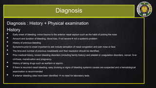 Diagnosis
Diagnosis : History + Physical examination
History
• Early onset of bleeding: minor trauma to the anterior nasal septum such as the habit of picking the nose
• Amount and duration of bleeding, blood loss, if not severe not a systemic problem
• History of previous bleeding
• Symptoms prior to onset important to ask include sensation of nasal congestion and pain nose or face
• The time and number of previous nosebleeds and their resolution should be identified.
• Prior medical history, known bleeding disorders (including family history) and platelet or coagulation disorders, cancer, liver
cirrhosis, menstruation and pregnancy
• History of taking drugs such as warfarin or aspirin.
• If there is recurrent nasal bleeding, easy bruising or signs of bleeding systemic causes are suspected and a hematological
examination is recommended
• If anterior bleeding sites have been identified  no need for laboratory tests
 