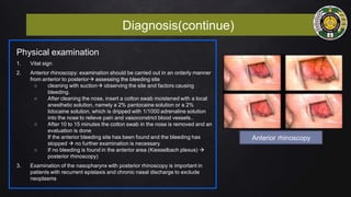 Diagnosis(continue)
Physical examination
1. Vital sign
2. Anterior rhinoscopy: examination should be carried out in an orderly manner
from anterior to posterior assessing the bleeding site
○ cleaning with suction observing the site and factors causing
bleeding.
○ After cleaning the nose, insert a cotton swab moistened with a local
anesthetic solution, namely a 2% pantocaine solution or a 2%
lidocaine solution, which is dripped with 1/1000 adrenaline solution
into the nose to relieve pain and vasoconstrict blood vessels..
○ After 10 to 15 minutes the cotton swab in the nose is removed and an
evaluation is done
If the anterior bleeding site has been found and the bleeding has
stopped  no further examination is necessary
○ If no bleeding is found in the anterior area (Kiesselbach plexus) 
posterior rhinoscopy)
3. Examination of the nasopharynx with posterior rhinoscopy is important in
patients with recurrent epistaxis and chronic nasal discharge to exclude
neoplasms
Anterior rhinoscopy
 