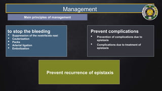Management
to stop the bleeding
• Suppression of the nostrils/ala nasi
• Cauterization
• Packs
• Arterial ligation
• Embolization
Prevent recurrence of epistaxis
Prevent complications
• Prevention of complications due to
epistaxis
• Complications due to treatment of
epistaxis
Main principles of management
 