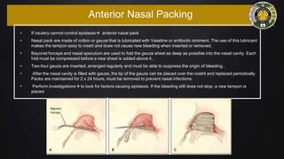 Anterior Nasal Packing
• If cautery cannot control epistaxis anterior nasal pack
• Nasal pack are made of cotton or gauze that is lubricated with Vaseline or antibiotic ointment. The use of this lubricant
makes the tampon easy to insert and does not cause new bleeding when inserted or removed.
• Bayonet forceps and nasal speculum are used to fold the gauze sheet as deep as possible into the nasal cavity. Each
fold must be compressed before a new sheet is added above it..
• Two-four gauze are inserted, arranged regularly and must be able to suppress the origin of bleeding..
• After the nasal cavity is filled with gauze, the tip of the gauze can be placed over the nostril and replaced periodically.
Packs are maintained for 2 x 24 hours, must be removed to prevent nasal infections
• Perform investigations to look for factors causing epistaxis. If the bleeding still does not stop, a new tampon is
placed
 