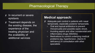 Pharmacological Therapy
✘ In recurrent or severe
epistaxis
✘ Treatment depends on
the existing disease, the
experience of the
treating physician and
the availability of
additional services
Medical approach:
✘ Adequate pain control in patients with nasal
tamponade, especially posterior tamponade.
○ Oral and topical antibiotics to prevent
rhinosinusitis and possible septic shock.
○ Avoiding aspirin and other nonsteroidal anti-
inflammatory drugs (NSAIDs)
○ Medications to control underlying medical
problems (eg, hypertension, vitamin K
deficiency) in consultation with other
specialists
 