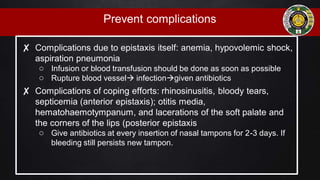 Prevent complications
✘ Complications due to epistaxis itself: anemia, hypovolemic shock,
aspiration pneumonia
○ Infusion or blood transfusion should be done as soon as possible
○ Rupture blood vessel infectiongiven antibiotics
✘ Complications of coping efforts: rhinosinusitis, bloody tears,
septicemia (anterior epistaxis); otitis media,
hematohaemotympanum, and lacerations of the soft palate and
the corners of the lips (posterior epistaxis
○ Give antibiotics at every insertion of nasal tampons for 2-3 days. If
bleeding still persists new tampon.
 