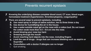 Prevents recurrent epistaxis
✘ Knowing the underlying disease complete blood count, CT scan, blood sugar,
hemostasis treatment (hypertension, thrombocytopenia, coagulopathy)
✘ There are several ways to prevent epistaxis, including
a. Use nasal spray or drops of saline solution, two to three times a day
b. Use device for humidifying the air in the house.
c. Use a water-soluble nasal gel on the nose with a cotton bud. Do not insert
the cotton swab more than 0.5 – 0.6 cm into the nose.
d. Avoid blowing your nose too hard.
e. Sneezing through the mouth
f. Avoid inserting hard objects into the nose, including fingers
g. Limit the use of drugs - drugs that can increase bleeding such as aspirin or
ibuprofen
h. Consultation with a doctor if allergies can no longer
i. Quit smoking.
 