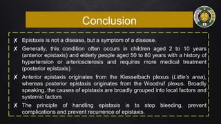 Conclusion
✘ Epistaxis is not a disease, but a symptom of a disease.
✘ Generally, this condition often occurs in children aged 2 to 10 years
(anterior epistaxis) and elderly people aged 50 to 80 years with a history of
hypertension or arteriosclerosis and requires more medical treatment
(posterior epistaxis)
✘ Anterior epistaxis originates from the Kiesselbach plexus (Little's area),
whereas posterior epistaxis originates from the Woodruf plexus. Broadly
speaking, the causes of epistaxis are broadly grouped into local factors and
systemic factors
✘ The principle of handling epistaxis is to stop bleeding, prevent
complications and prevent recurrence of epistaxis.
 