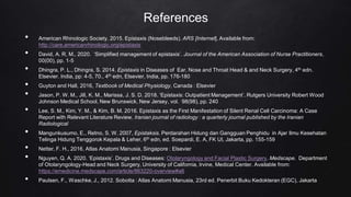 References
• American Rhinologic Society. 2015. Epistaxis (Nosebleeds). ARS [Internet]. Available from:
http://care.americanrhinologic.org/epistaxis
• David, A. R, M., 2020. ‘Simplified management of epistaxis’. Journal of the American Association of Nurse Practitioners,
00(00), pp. 1-5
• Dhingra, P. L., Dhingra, S. 2014. Epistaxis in Diseases of Ear, Nose and Throat Head & and Neck Surgery, 4th edn.
Elsevier. India, pp: 4-5, 70., 4th edn, Elsevier, India, pp. 176-180
• Guyton and Hall, 2016, Textbook of Medical Physiology, Canada : Elsevier
• Jason, P. W. M., Jill, K. M., Marissa, J. S. D. 2018. ‘Epistaxis: Outpatient Management’. Rutgers University Robert Wood
Johnson Medical School, New Brunswick, New Jersey, vol. 98(98), pp. 240
• Lee, S. M., Kim, Y. M., & Kim, B. M. 2016. Epistaxis as the First Manifestation of Silent Renal Cell Carcinoma: A Case
Report with Relevant Literature Review. Iranian journal of radiology : a quarterly journal published by the Iranian
Radiological
• Mangunkusumo, E., Retno, S. W. 2007, Epistaksis. Perdarahan Hidung dan Gangguan Penghidu in Ajar Ilmu Kesehatan
Telinga Hidung Tenggorok Kepala & Leher, 6th edn, ed. Soepardi, E. A, FK UI, Jakarta, pp. 155-159
• Netter, F. H., 2016, Atlas Anatomi Manusia, Singapore : Elsevier
• Nguyen, Q. A. 2020. ‘Epistaxis’. Drugs and Diseases: Otolaryngology and Facial Plastic Surgery. Medscape. Department
of Otolaryngology-Head and Neck Surgery, University of California, Irvine, Medical Center. Available from:
https://emedicine.medscape.com/article/863220-overview#a6
• Paulsen, F., Waschke, J., 2012. Sobotta : Atlas Anatomi Manusia, 23rd ed. Penerbit Buku Kedokteran (EGC), Jakarta
 