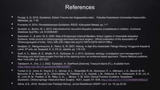 References
• Punagi, A. Q. 2016. Epistaksis. Sistem Trauma dan Kegawatdaruratan. Fakultas Kedokteran Universitas Hasanuddin.
Makassar, pp. 1-30
• Purnama, H. 2014. Penatalaksanaan Epistaksis. RSUD. Kabupaten Bekasi, pp. 1-7
• Qureishi, A., Burton, M. J. 2012. Interventions for recurrent idiopathic epistaxis (nosebleeds) in children. Cochrane
Database Syst Rev, vol. 9:CD004461
• Sasindran, V., & John, M. S. 2020. Role of Endoscopic Internal Maxillary Artery Ligation in Intractable Idiopathic
Epistaxis. Indian journal of otolaryngology and head and neck surgery : official publication of the Association of
Otolaryngologists of India, 72(2), 228–233. https://doi.org/10.1007/s12070-020-01788-y
• Soetjipto, D., Mangunkusumo, E., Retno, S. W. 2007, Hidung in Ajar Ilmu Kesehatan Telinga Hidung Tenggorok Kepala &
Leher, 6th edn, ed. Soepardi, E. A, FK UI, Jakarta, pp. 119-122
• Swift, A. C., Bleier, B. S., Bhalla, R. K., Schlosser, R. J. 2013. Epistaxis: etiology, investigation and management. In
Rhinology and skull base surgery from lab to the opening room: an evidence based approach. Thieme Medical publisher,
New York,USA, pp. 507-523
• Tabassom, A., Cho, J. J. 2022. ‘Epistaxis’. In: StatPearls [Internet]. Treasure Island (FL). Available from:
https://www.ncbi.nlm.nih.gov/books/NBK435997/
• Tunkel, D. E., Anne, S., Payne, S. C., Ishman, S. L., Rosenfeld, R. M., Abramson, P. J., Alikhaani, J. D., Benoit, M. M.,
Bercovitz, R. S., Brown, M. D., Chernobilsky, B., Feldstein, D. A., Hackell, J. M., Holbrook, E. H., Holdsworth, S. M., Lin, K.
W., Lind, M. M., Poetker, D. M., Riley, C. A., … Monjur, T. M. 2020. Clinical Practice Guideline: Nosebleed
(Epistaxis). Otolaryngology–Head and Neck Surgery, 162(1_suppl), S1–S38. https://doi.org/10.1177/0194599819890327
• Zahra, S.S., 2016, 'Anatomi dan Fisiologi Hidung'. Jurnal Kedokteran UNDIP, vol.7. no. 19, pp.23-30
 