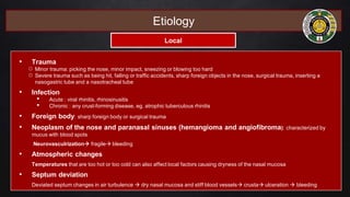 • Trauma
○ Minor trauma: picking the nose, minor impact, sneezing or blowing too hard
○ Severe trauma such as being hit, falling or traffic accidents, sharp foreign objects in the nose, surgical trauma, inserting a
nasogastric tube and a nasotracheal tube
• Infection
• Acute : viral rhinitis, rhinosinusitis
• Chronic : any crust-forming disease, eg. atrophic tuberculous rhinitis
• Foreign body: sharp foreign body or surgical trauma
• Neoplasm of the nose and paranasal sinuses (hemangioma and angiofibroma): characterized by
mucus with blood spots
Neurovasculrization fragile bleeding
• Atmospheric changes
Temperatures that are too hot or too cold can also affect local factors causing dryness of the nasal mucosa
• Septum deviation
Deviated septum changes in air turbulence  dry nasal mucosa and stiff blood vessels crusta ulceration  bleeding
Etiology
Local
 