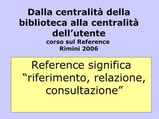 Dalla centralità della biblioteca alla centralità dell’utente corso sul Reference  Rimini 2006 Reference significa “riferimento, relazione, consultazione” 