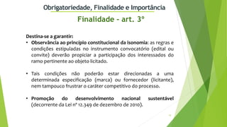 10
Obrigatoriedade, Finalidade e Importância
Destina-se a garantir:
• Observância ao princípio constitucional da isonomia: as regras e
condições estipuladas no instrumento convocatório (edital ou
convite) deverão propiciar a participação dos interessados do
ramo pertinente ao objeto licitado.
• Tais condições não poderão estar direcionadas a uma
determinada especificação (marca) ou fornecedor (licitante),
nem tampouco frustrar o caráter competitivo do processo.
• Promoção do desenvolvimento nacional sustentável
(decorrente da Lei nº 12.349 de dezembro de 2010).
Finalidade - art. 3º
 