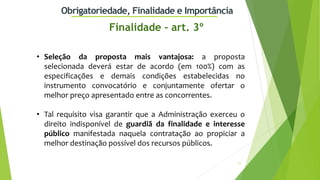 11
Obrigatoriedade, Finalidade e Importância
• Seleção da proposta mais vantajosa: a proposta
selecionada deverá estar de acordo (em 100%) com as
especificações e demais condições estabelecidas no
instrumento convocatório e conjuntamente ofertar o
melhor preço apresentado entre as concorrentes.
• Tal requisito visa garantir que a Administração exerceu o
direito indisponível de guardiã da finalidade e interesse
público manifestada naquela contratação ao propiciar a
melhor destinação possível dos recursos públicos.
Finalidade - art. 3º
 
