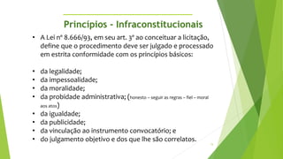 15
• A Lei nº 8.666/93, em seu art. 3º ao conceituar a licitação,
define que o procedimento deve ser julgado e processado
em estrita conformidade com os princípios básicos:
• da legalidade;
• da impessoalidade;
• da moralidade;
• da probidade administrativa; (honesto – seguir as regras – fiel – moral
aos atos)
• da igualdade;
• da publicidade;
• da vinculação ao instrumento convocatório; e
• do julgamento objetivo e dos que lhe são correlatos.
Princípios - Infraconstitucionais
 