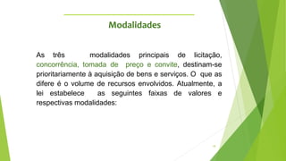 18
As três modalidades principais de licitação,
concorrência, tomada de preço e convite, destinam-se
prioritariamente à aquisição de bens e serviços. O que as
difere é o volume de recursos envolvidos. Atualmente, a
lei estabelece as seguintes faixas de valores e
respectivas modalidades:
Modalidades
 