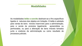 20
As modalidades leilão e convite destinam-se a fins específicos
ligados à natureza dos objetos em licitação. O leilão é adotado
para venda de bens móveis inservíveis para a administração,
para a venda de produtos legalmente apreendidos ou
penhorados, ou para a alienação de bens imóveis tomados
junto a credores da administração ou como resultado de
processos judiciais.
Modalidades
 