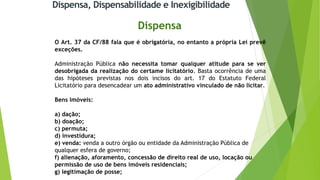 Dispensa, Dispensabilidade e Inexigibilidade
Dispensa
O Art. 37 da CF/88 fala que é obrigatória, no entanto a própria Lei prevê
exceções.
Administração Pública não necessita tomar qualquer atitude para se ver
desobrigada da realização do certame licitatório. Basta ocorrência de uma
das hipóteses previstas nos dois incisos do art. 17 do Estatuto Federal
Licitatório para desencadear um ato administrativo vinculado de não licitar.
Bens Imóveis:
a) dação;
b) doação;
c) permuta;
d) investidura;
e) venda: venda a outro órgão ou entidade da Administração Pública de
qualquer esfera de governo;
f) alienação, aforamento, concessão de direito real de uso, locação ou
permissão de uso de bens imóveis residenciais;
g) legitimação de posse;
 