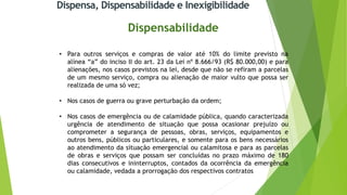 Dispensa, Dispensabilidade e Inexigibilidade
Dispensabilidade
• Para outros serviços e compras de valor até 10% do limite previsto na
alínea “a” do inciso II do art. 23 da Lei nº 8.666/93 (R$ 80.000,00) e para
alienações, nos casos previstos na lei, desde que não se refiram a parcelas
de um mesmo serviço, compra ou alienação de maior vulto que possa ser
realizada de uma só vez;
• Nos casos de guerra ou grave perturbação da ordem;
• Nos casos de emergência ou de calamidade pública, quando caracterizada
urgência de atendimento de situação que possa ocasionar prejuízo ou
comprometer a segurança de pessoas, obras, serviços, equipamentos e
outros bens, públicos ou particulares, e somente para os bens necessários
ao atendimento da situação emergencial ou calamitosa e para as parcelas
de obras e serviços que possam ser concluídas no prazo máximo de 180
dias consecutivos e ininterruptos, contados da ocorrência da emergência
ou calamidade, vedada a prorrogação dos respectivos contratos
 