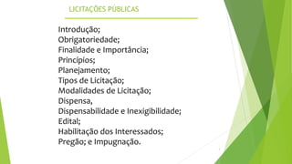LICITAÇÕES PÚBLICAS
3
Introdução;
Obrigatoriedade;
Finalidade e Importância;
Princípios;
Planejamento;
Tipos de Licitação;
Modalidades de Licitação;
Dispensa,
Dispensabilidade e Inexigibilidade;
Edital;
Habilitação dos Interessados;
Pregão; e Impugnação.
 