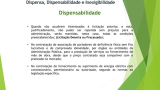 Dispensa, Dispensabilidade e Inexigibilidade
Dispensabilidade
• Quando não acudirem interessados à licitação anterior, e esta,
justificadamente, não puder ser repetida sem prejuízo para a
administração, serão mantidas, neste caso, todas as condições
preestabelecidas; (Licitação Deserta ou Fracassada);
• Na contratação de associação de portadores de deficiência física sem fins
lucrativos e de comprovada idoneidade, por órgãos ou entidades da
Administração Pública, para a prestação de serviços ou fornecimento de
mão de obra, desde que o preço contratado seja compatível com o
praticado no mercado;
• Na contratação do fornecimento ou suprimento de energia elétrica com
concessionário, permissionário ou autorizado, segundo as normas da
legislação específica.
 